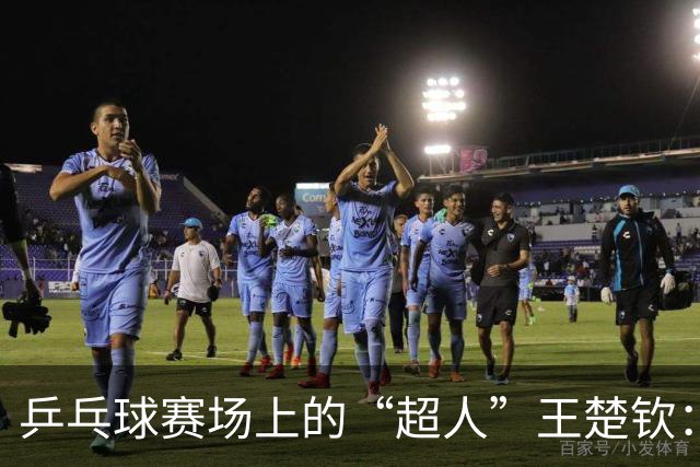 乒乓球赛场上的“超人”王楚钦：独立又信任，冲击冠军！