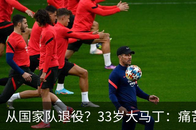 从国家队退役？33岁大马丁：痛苦难以形容，要反思是否该退一步了