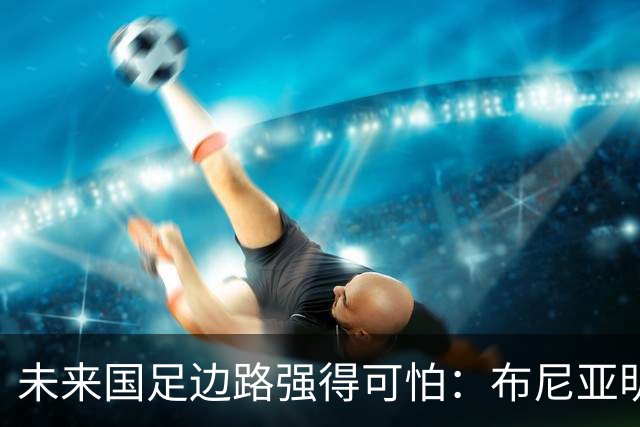 未来国足边路强得可怕：布尼亚明加王钰栋本赛季已制造17球！