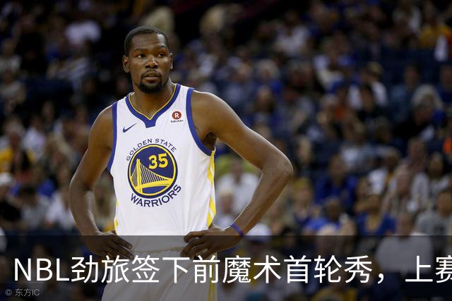 NBL劲旅签下前魔术首轮秀，上赛季他的表现简直是惨不忍睹？